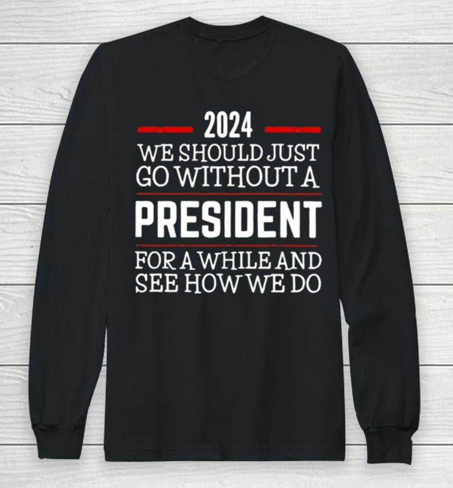 2024 We Should Just Go Without A President For A While And See How We Do Long Sleeve T-Shirt