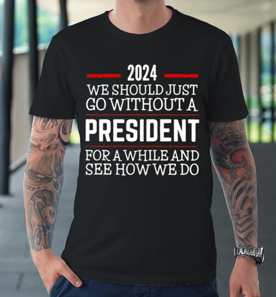 2024 We Should Just Go Without A President For A While And See How We Do Premium T-Shirt