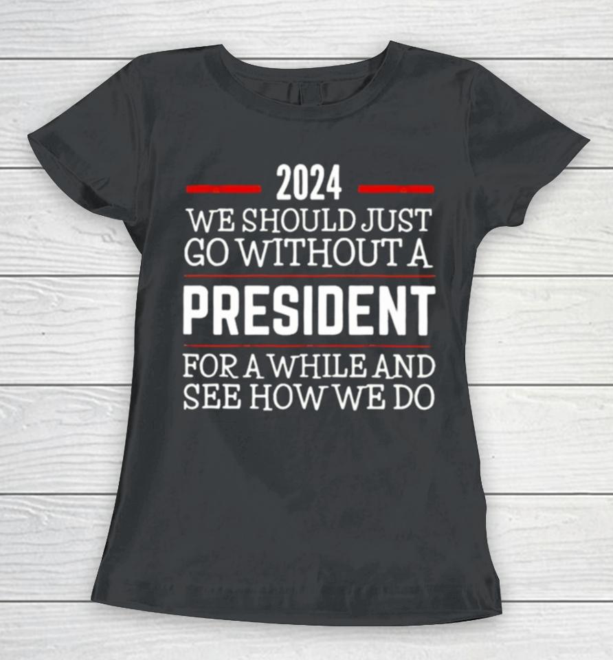 2024 We Should Just Go Without A President For A While And See How We Do Women T-Shirt