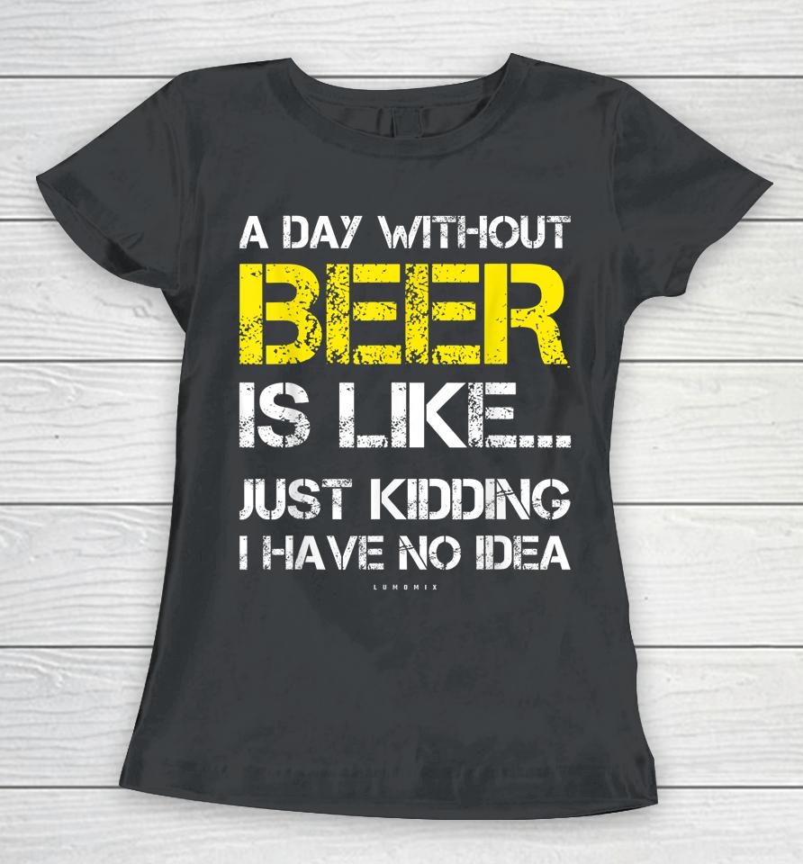 A Day Without Beer Is Like Just Kidding I Have No Idea Funny Beer Lover Gift Women T-Shirt