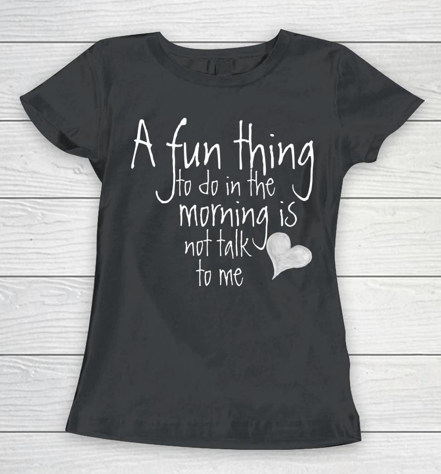 A Fun Thing To Do In The Morning Is Not Talk To Me Women T-Shirt