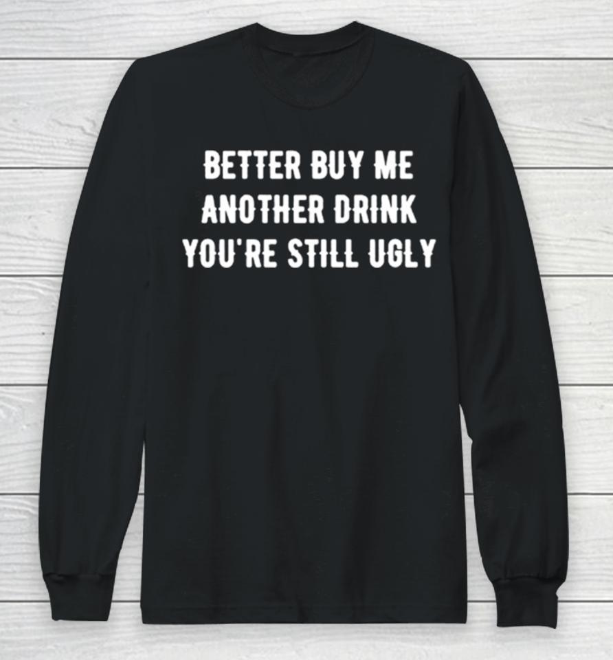 Better Buy Me Another Drink You’re Still Ugly Long Sleeve T-Shirt