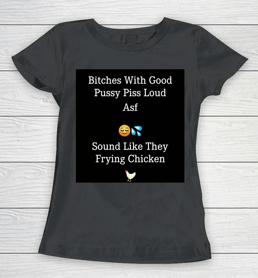 Bitches With Good Pussy Piss Loud Asf Sound Like They Frying Chicken Women T-Shirt