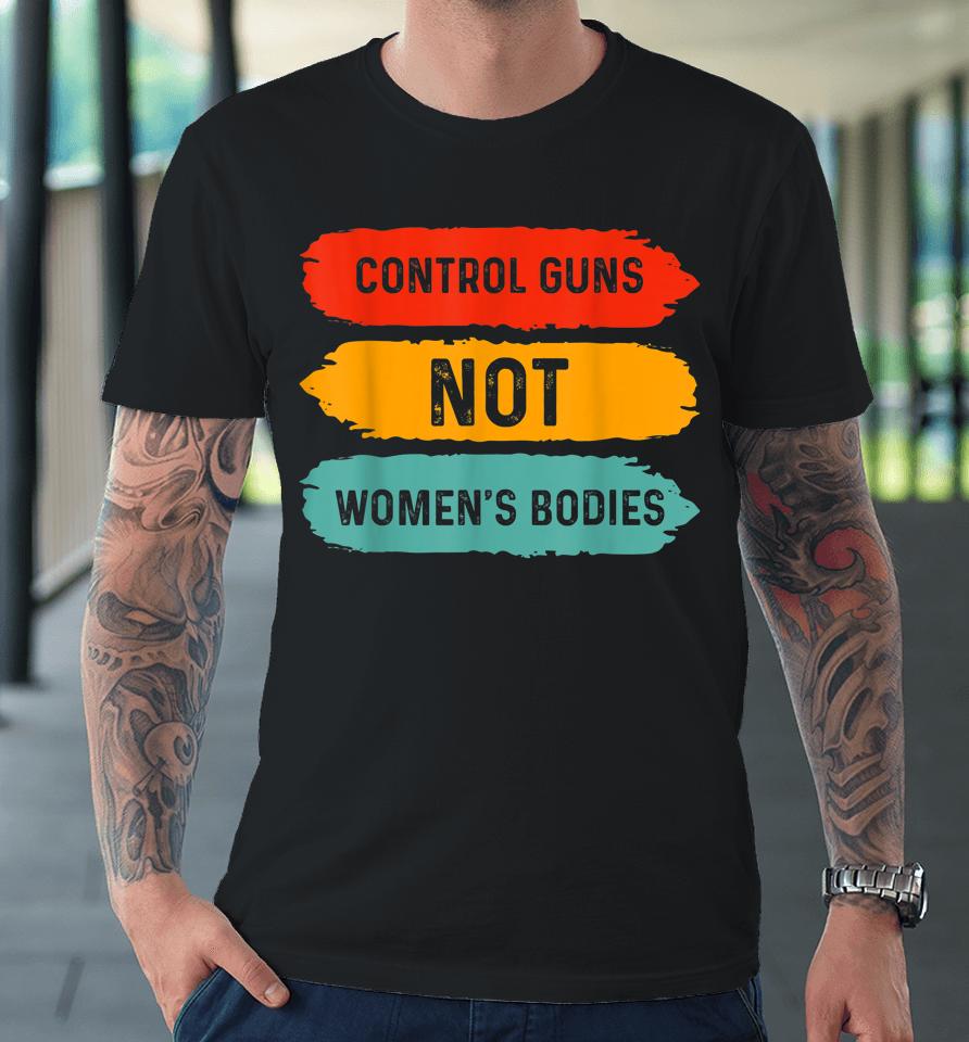 Control Guns Not Women's Bodies Pro Choice Gun Control Premium T-Shirt