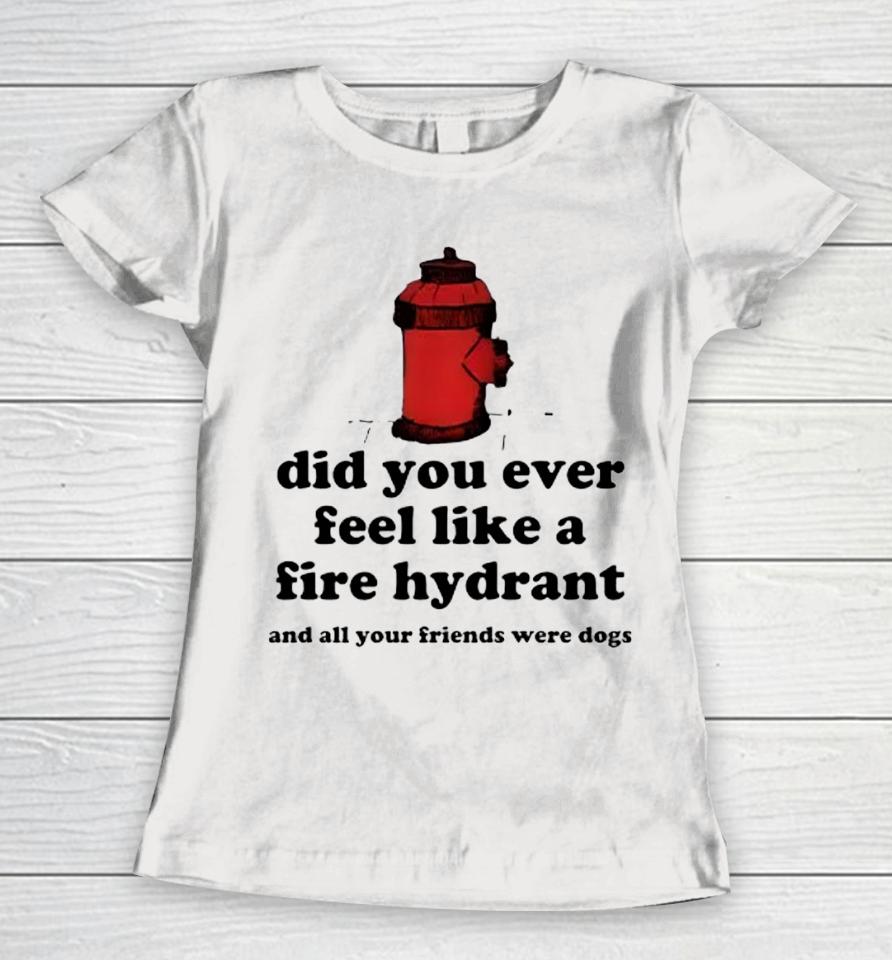 Did You Ever Feel Like A Fire Hydrant And All Your Friends Were Dogs Women T-Shirt