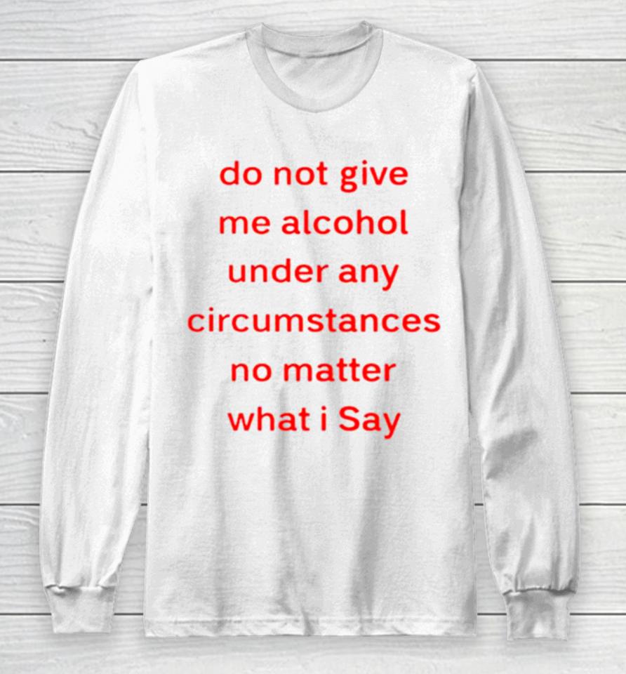 Do Not Give Me Alcohol Under Any Circumstances No Matter What I Say Long Sleeve T-Shirt