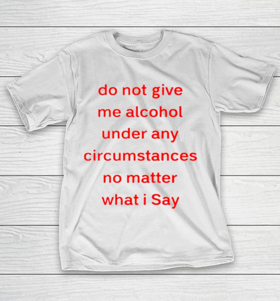 Do Not Give Me Alcohol Under Any Circumstances No Matter What I Say T-Shirt