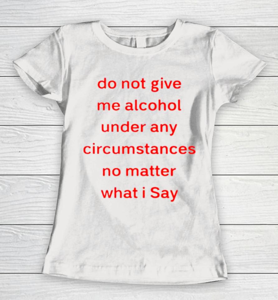 Do Not Give Me Alcohol Under Any Circumstances No Matter What I Say Women T-Shirt