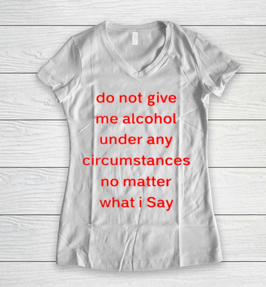 Do Not Give Me Alcohol Under Any Circumstances No Matter What I Say Women V-Neck T-Shirt