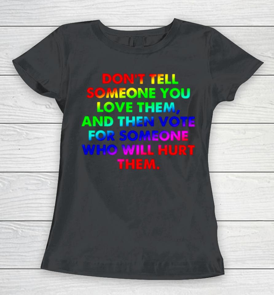 Don’t Tell Someone You Love Them And Then Vote For Someone Who Will Hurt Them Women T-Shirt