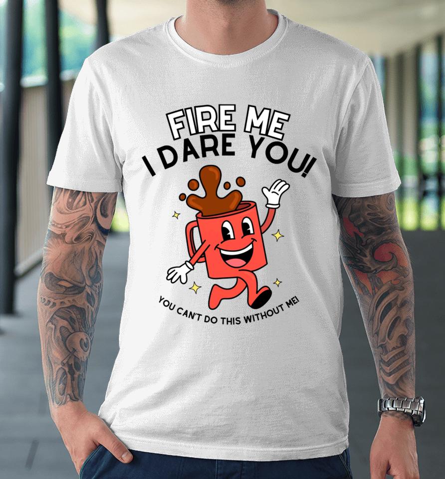 Fire Me I Dare You You Can't Do This Without Me Premium T-Shirt