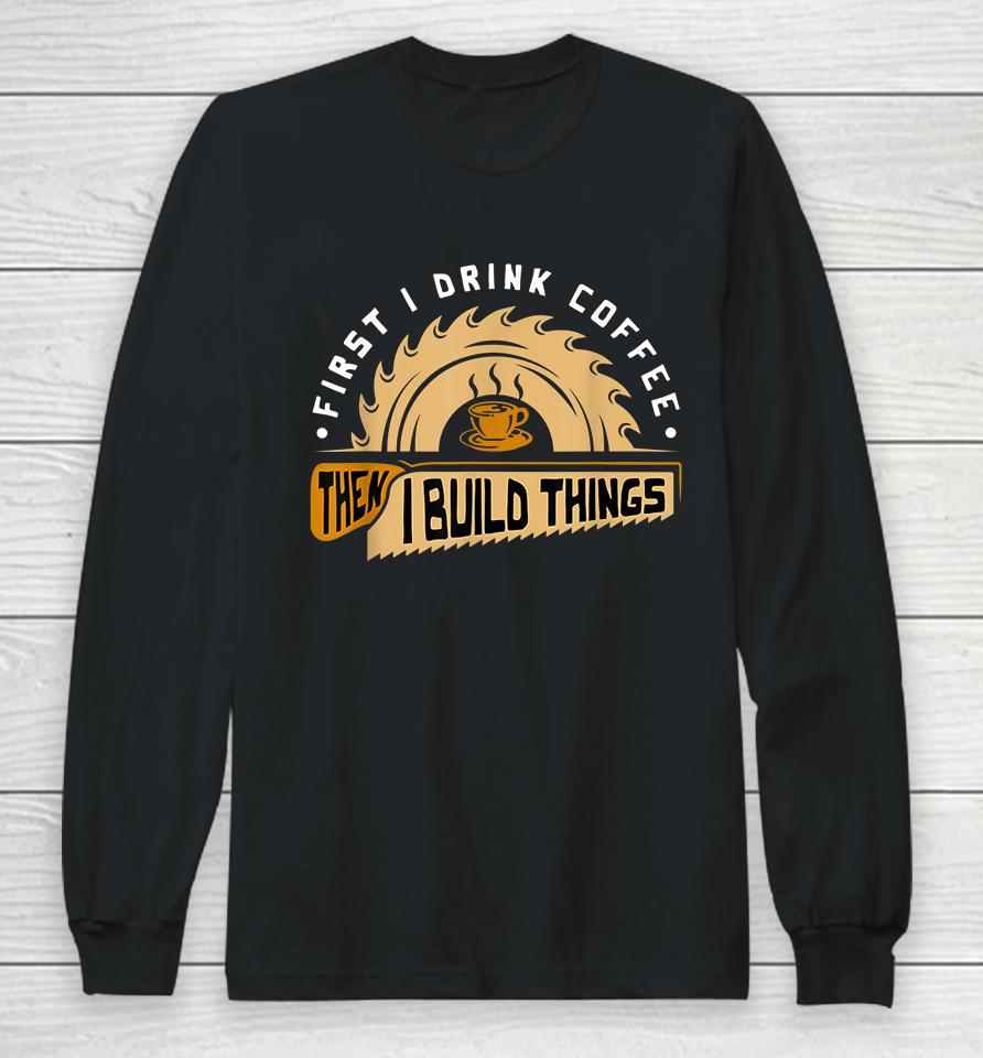First I Drink Coffee Then I Build Things Woodworking Long Sleeve T-Shirt