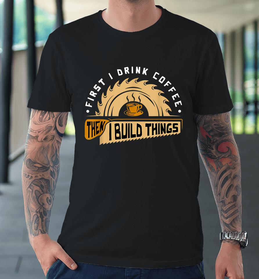 First I Drink Coffee Then I Build Things Woodworking Premium T-Shirt