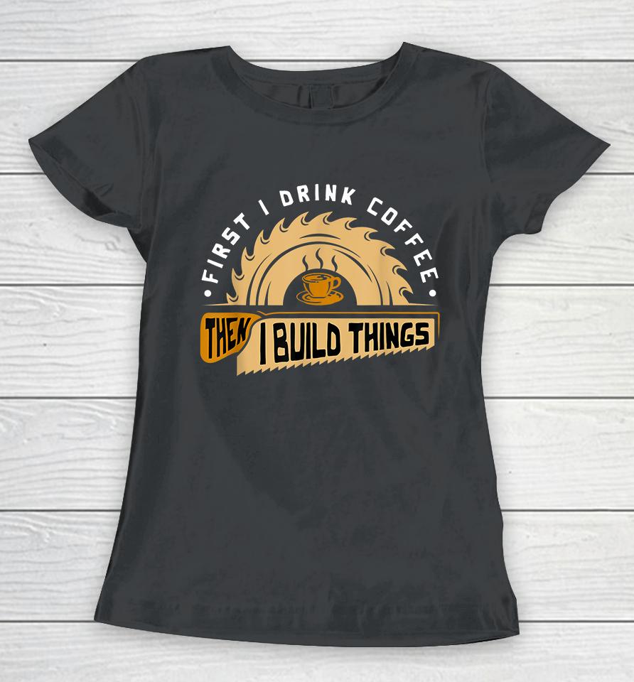 First I Drink Coffee Then I Build Things Woodworking Women T-Shirt