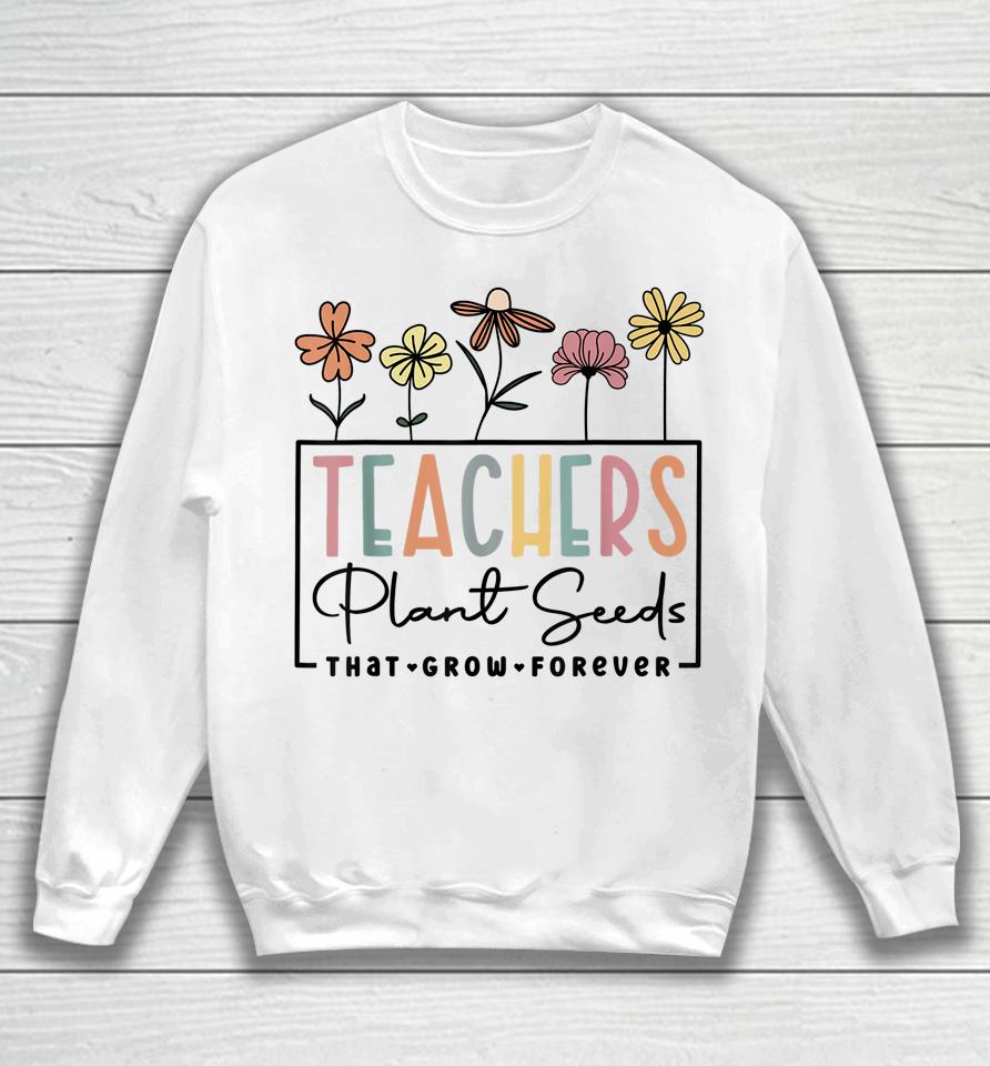 Flower Teacher Teachers Plant Seeds That Grow Forever Sweatshirt