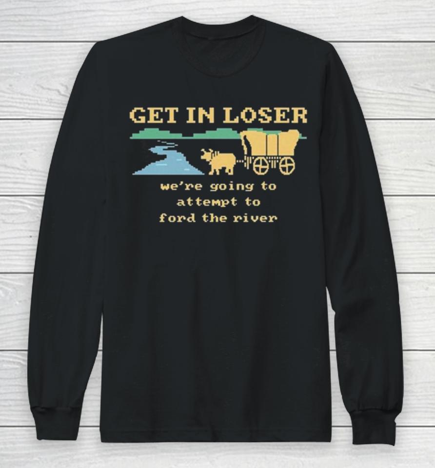 Get In Loser We’re Going To Attempt To Ford The River Long Sleeve T-Shirt