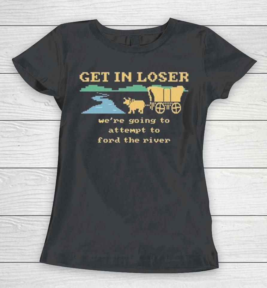 Get In Loser We’re Going To Attempt To Ford The River Women T-Shirt
