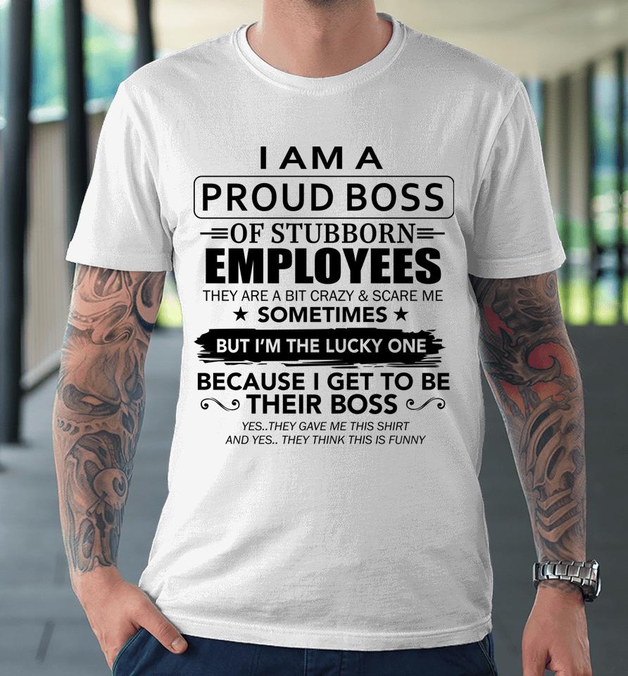 I Am A Proud Boss Of Stubborn Employees They Are Bit Crazy Premium T-Shirt
