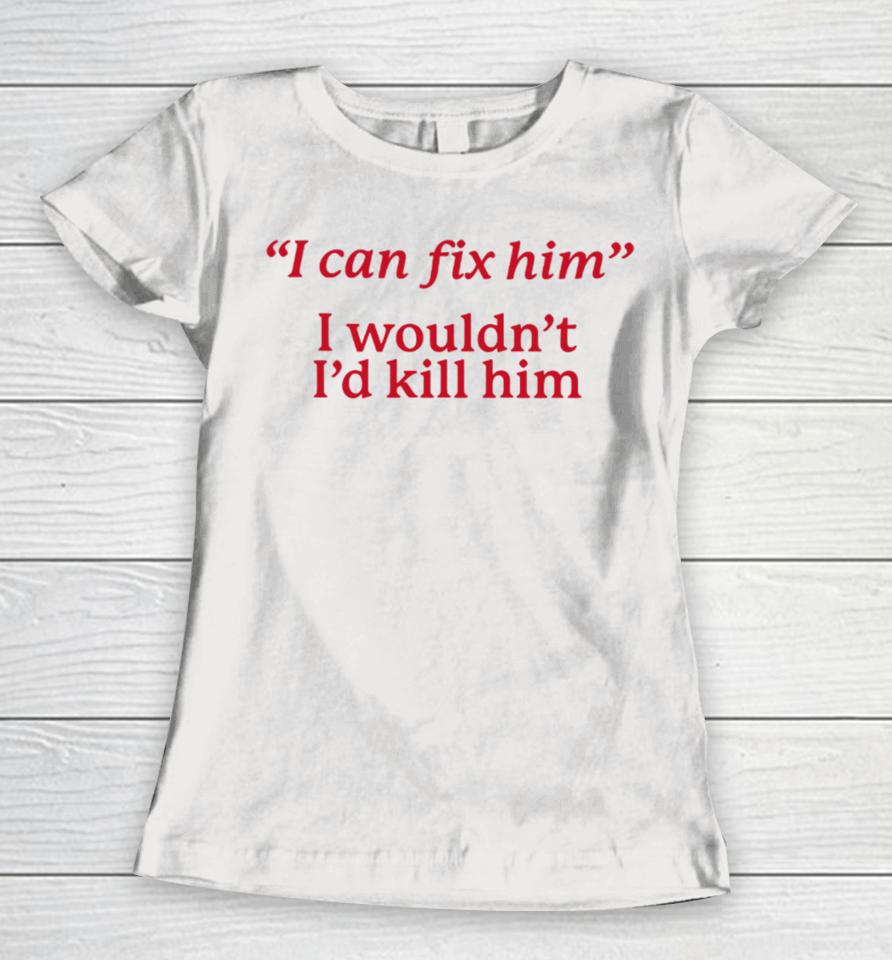 I Can Fix Him I Wouldn't I'd Kill Him Women T-Shirt