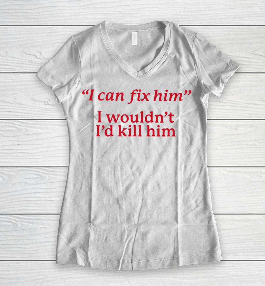 I Can Fix Him I Wouldn't I'd Kill Him Women V-Neck T-Shirt