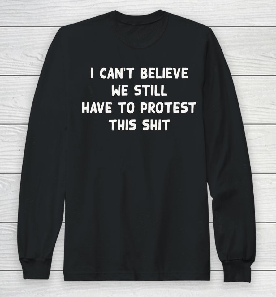 I Can't Believe We Still Have To Protest This Shit Long Sleeve T-Shirt