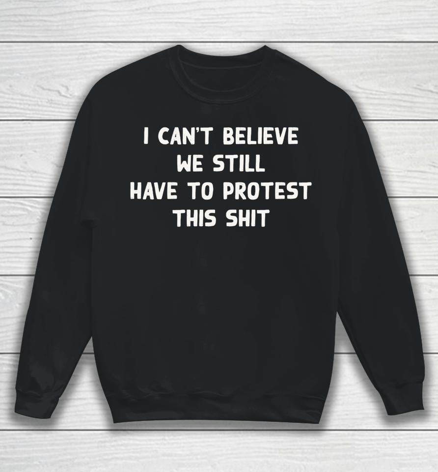 I Can't Believe We Still Have To Protest This Shit Sweatshirt