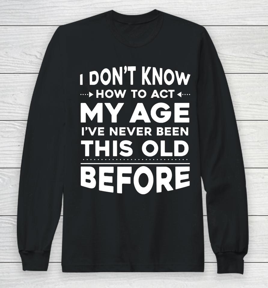 I Don't Know How To Act My Age I Have Never Been This Old Before Long Sleeve T-Shirt