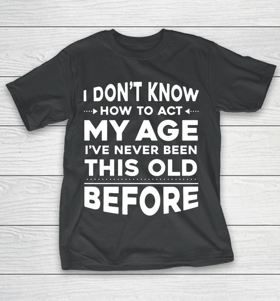 I Don't Know How To Act My Age I Have Never Been This Old Before T-Shirt