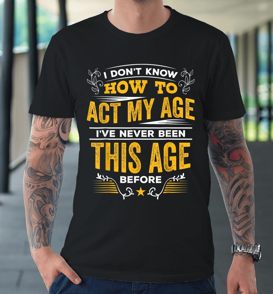 I Don't Know How To Act My Age I've Never Been This Age Premium T-Shirt