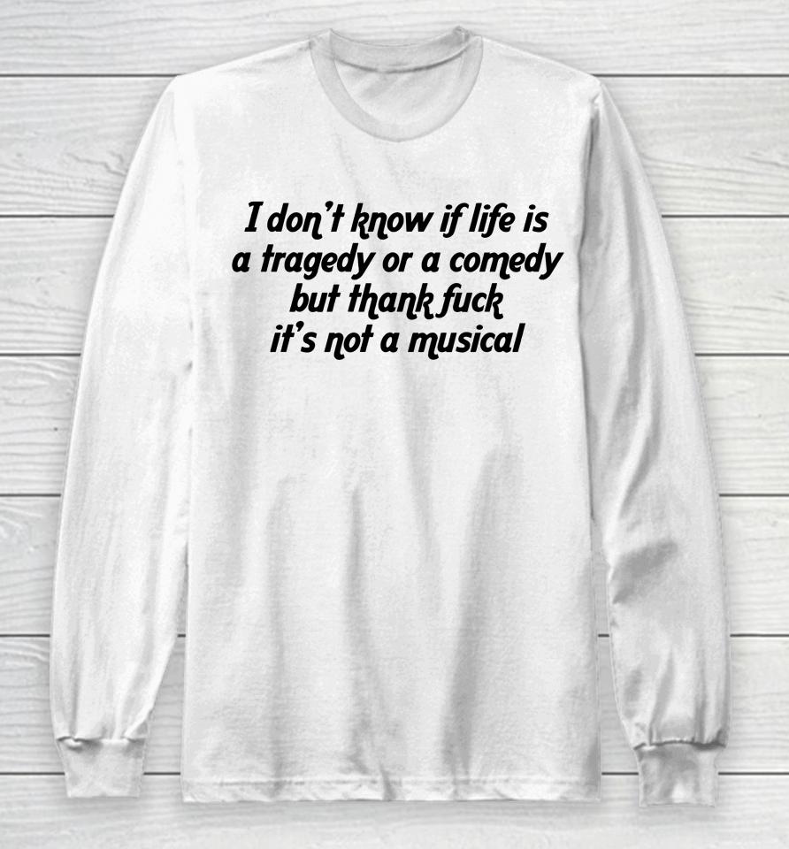 I Don't Know If Life Is A Tragedy Or A Comedy But Thank Fuck It's Not A Musical Long Sleeve T-Shirt