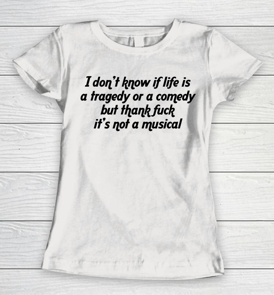 I Don't Know If Life Is A Tragedy Or A Comedy But Thank Fuck It's Not A Musical Women T-Shirt