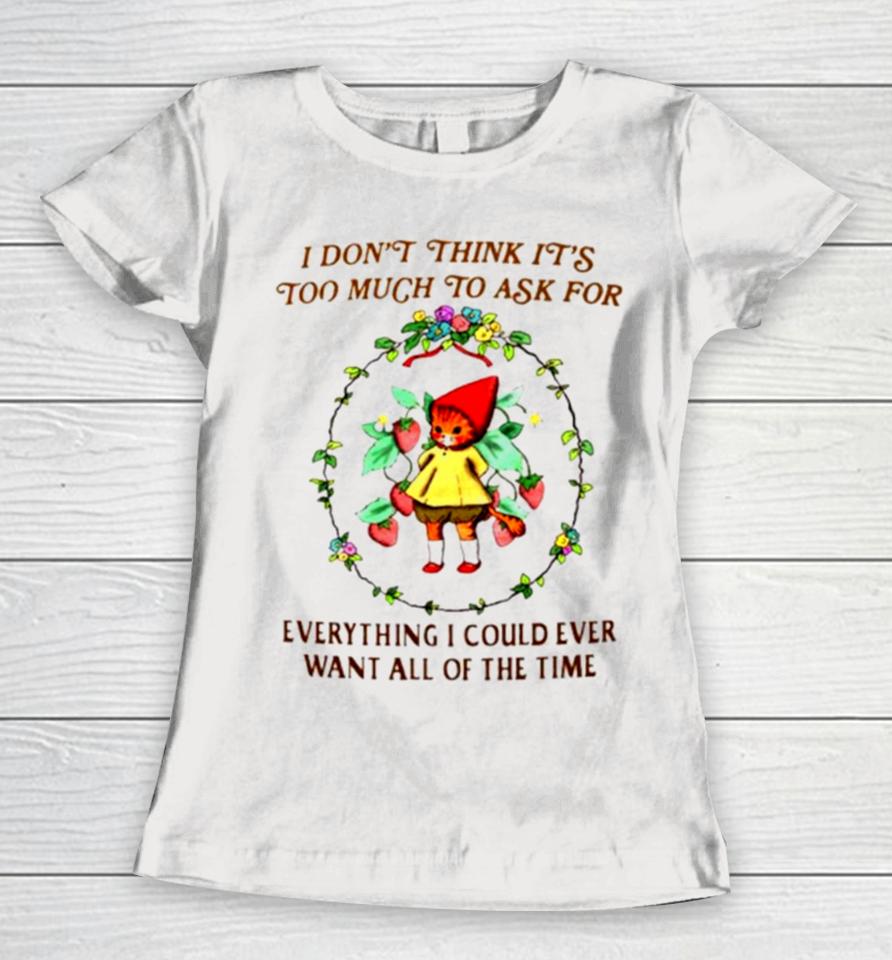 I Don’t Think It’s Too Much To Ask For Everything I Could Ever Want All Of The Time Women T-Shirt