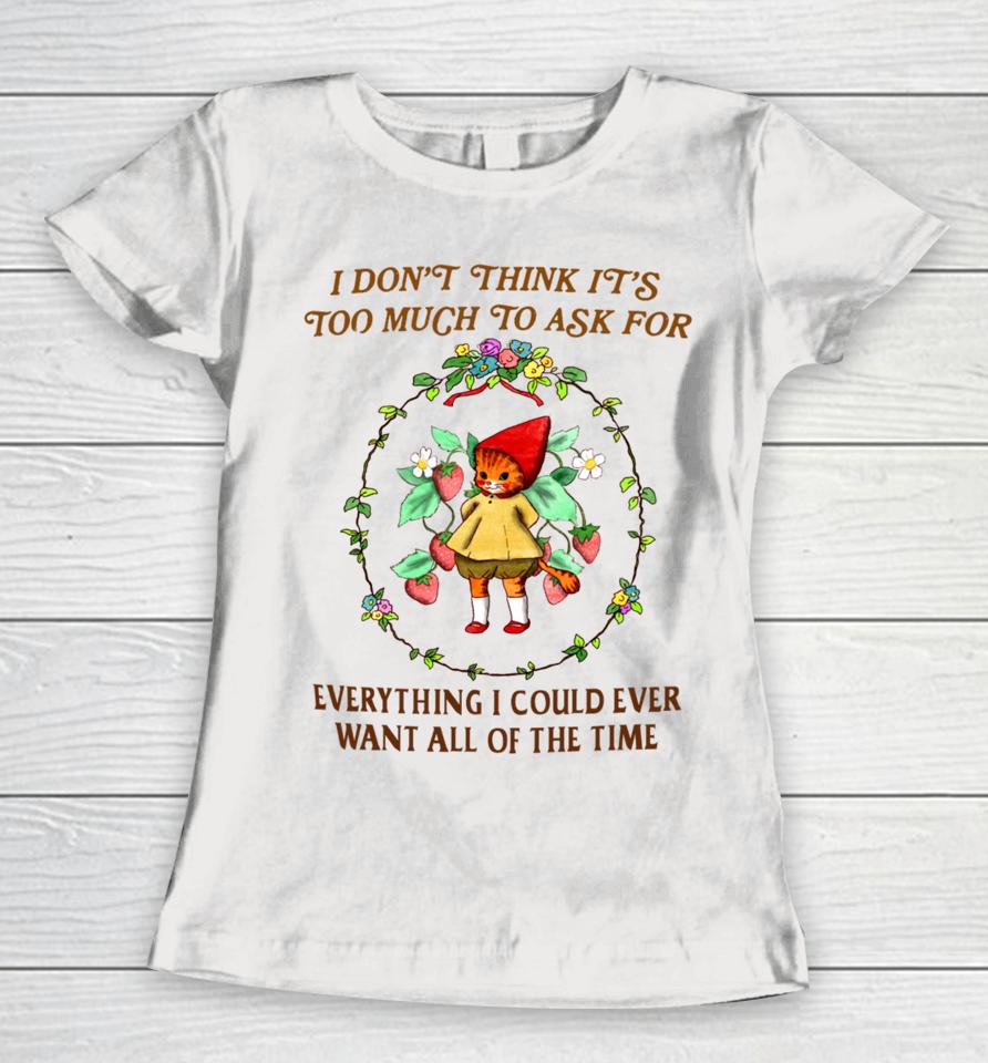 I Don't Think It's Too Much To Ask For Everything I Could Ever Want All Of The Time Women T-Shirt