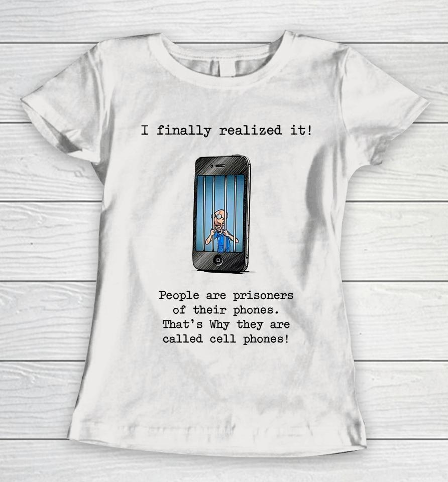 I Finally Realized It People Are Prisoners Of Their Phones That's Why They Are Called Cell Phones Women T-Shirt
