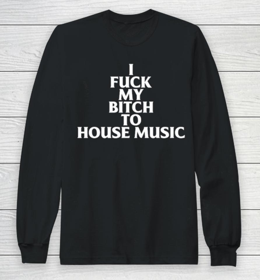 I Fuck My Bitch To House Music Long Sleeve T-Shirt