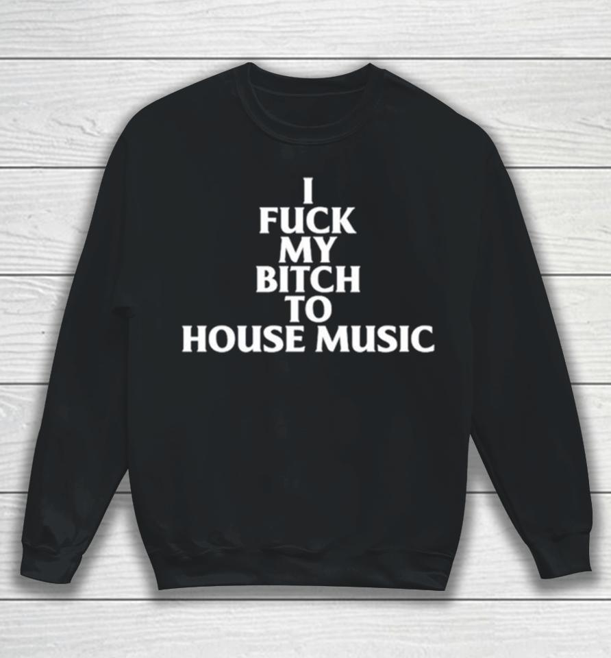 I Fuck My Bitch To House Music Sweatshirt