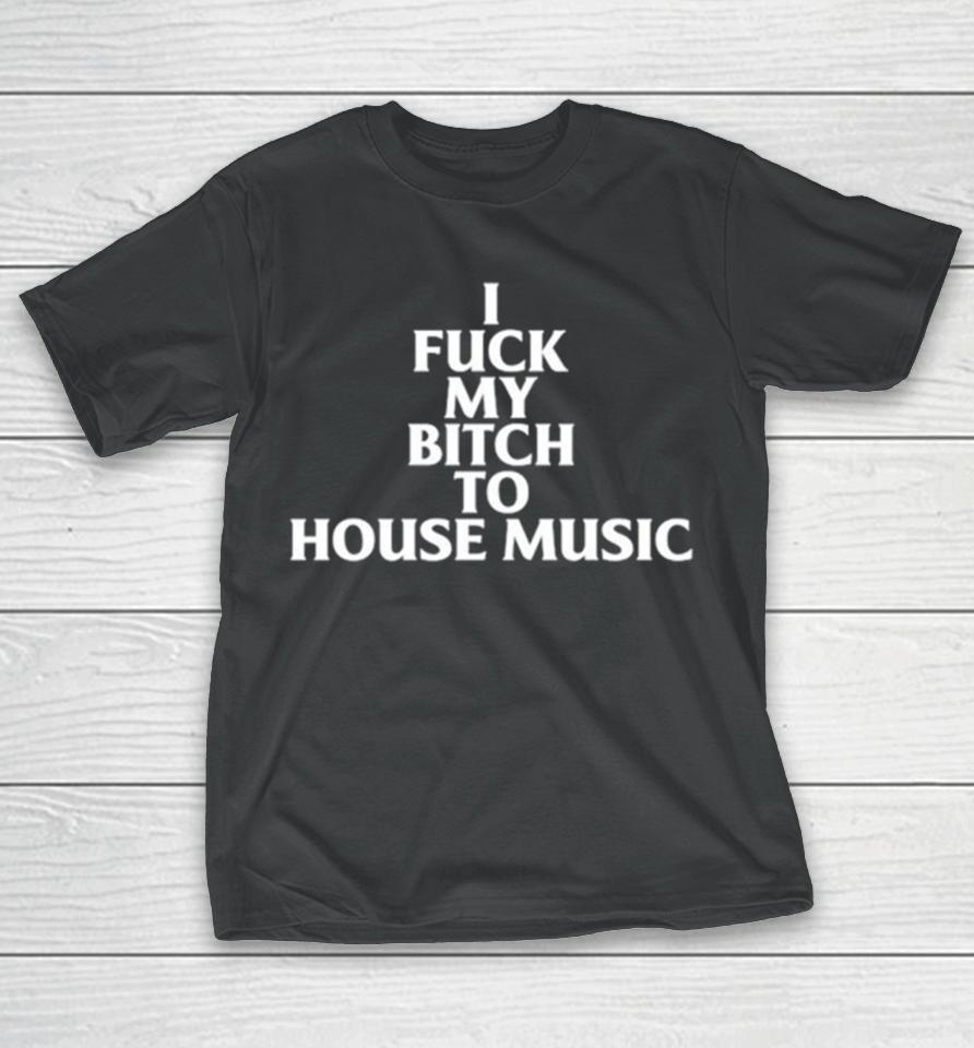I Fuck My Bitch To House Music T-Shirt