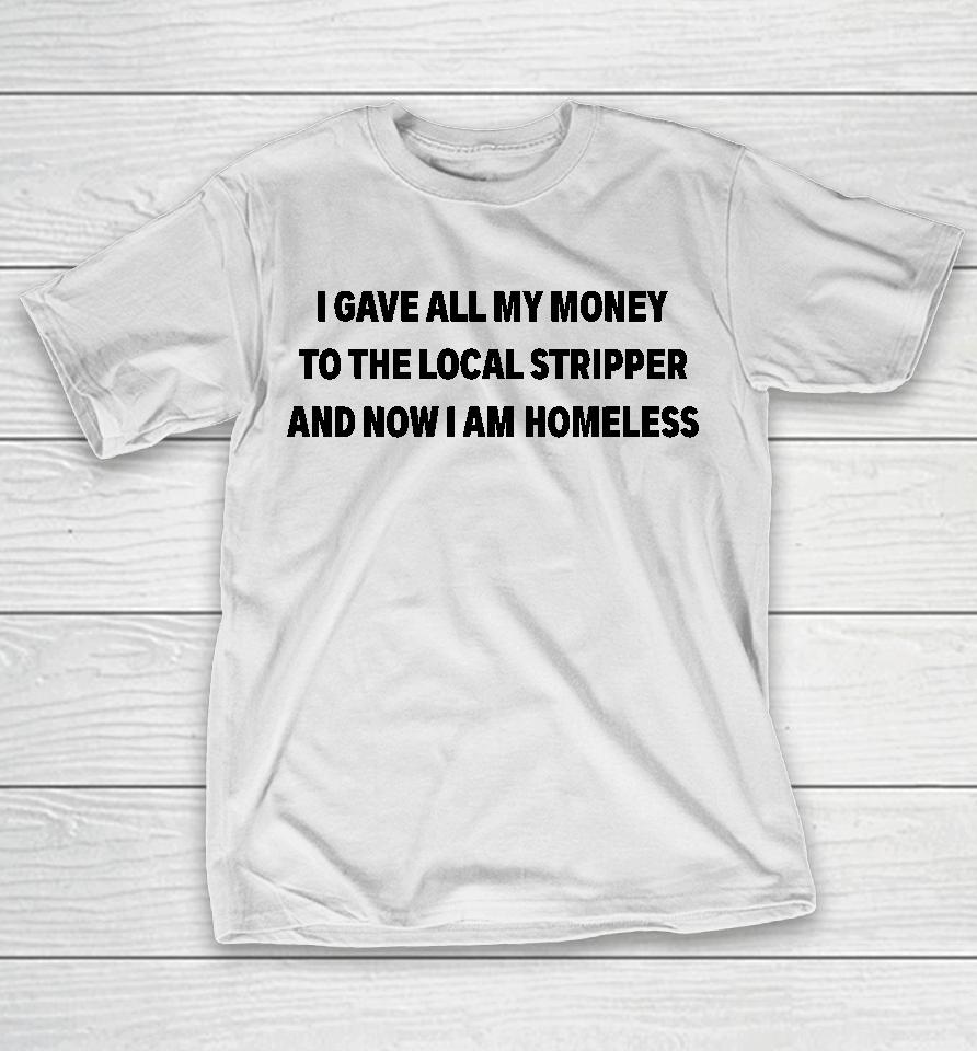 I Gave All My Money To The Local Stripper And Now I Am Homeless T-Shirt
