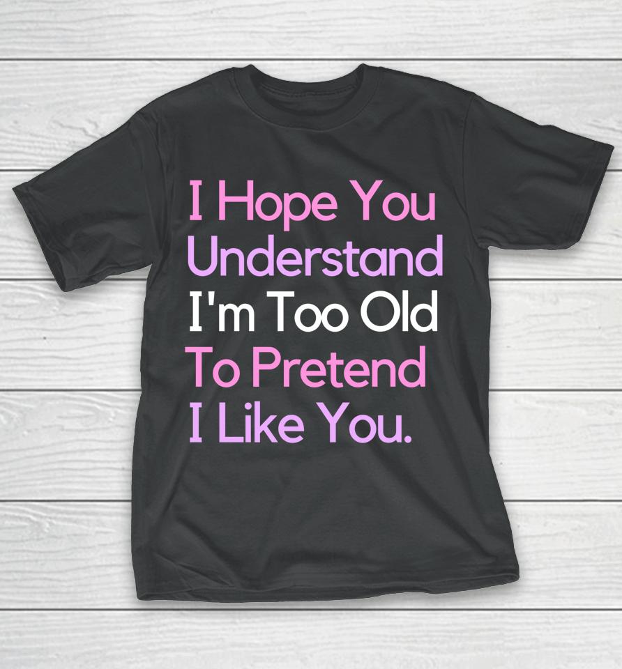 I Hope You Understand I'm Too Old To Pretend I Like You T-Shirt