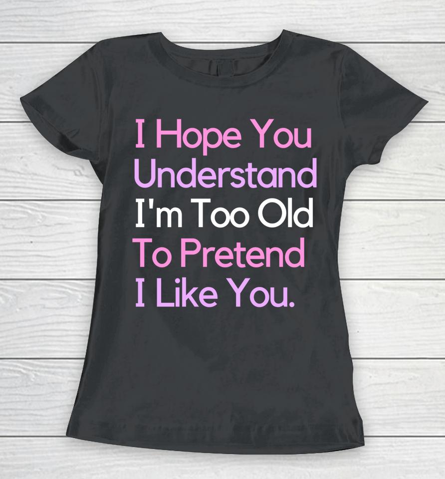 I Hope You Understand I'm Too Old To Pretend I Like You Women T-Shirt