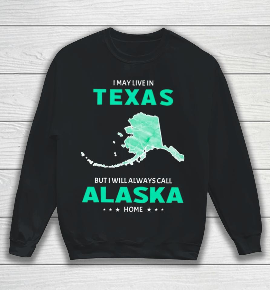 I May Live In Texas But I Will Always Call Alaska Home Sweatshirt