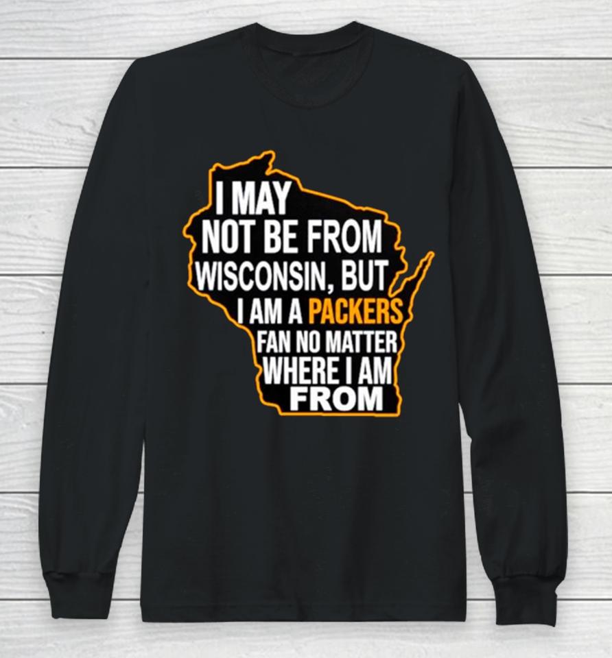 I May Not Be From Wisconsin But I Am A Packers Fan No Matter Where I Am From Long Sleeve T-Shirt