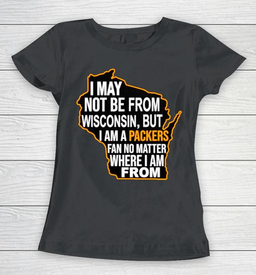 I May Not Be From Wisconsin But I Am A Packers Fan No Matter Where I Am From Women T-Shirt