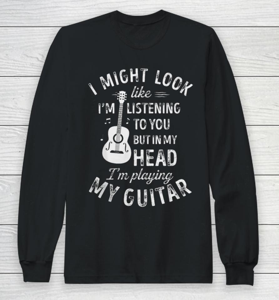 I Might Look Like I’m Listening To You But In My Head I’m Playing My Guitar Long Sleeve T-Shirt