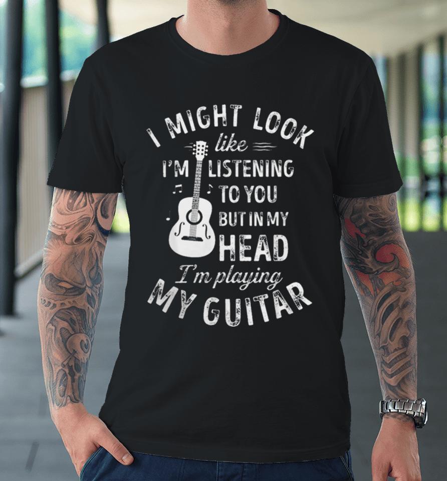 I Might Look Like I’m Listening To You But In My Head I’m Playing My Guitar Premium T-Shirt