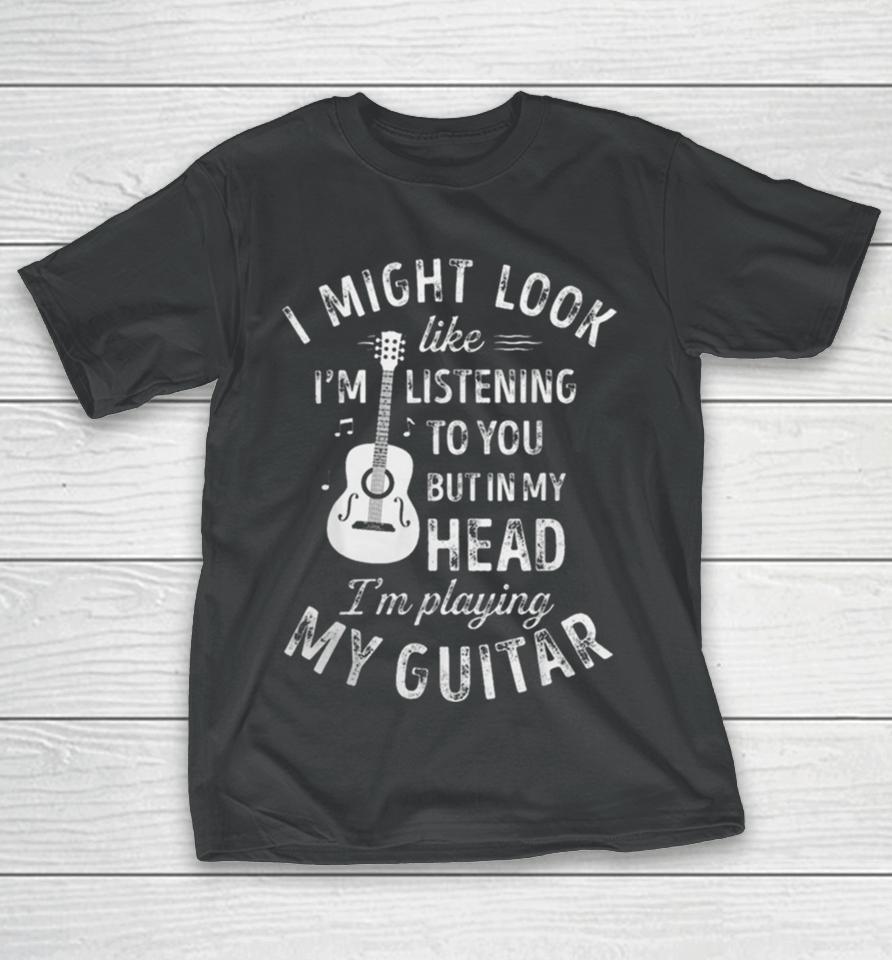 I Might Look Like I’m Listening To You But In My Head I’m Playing My Guitar T-Shirt