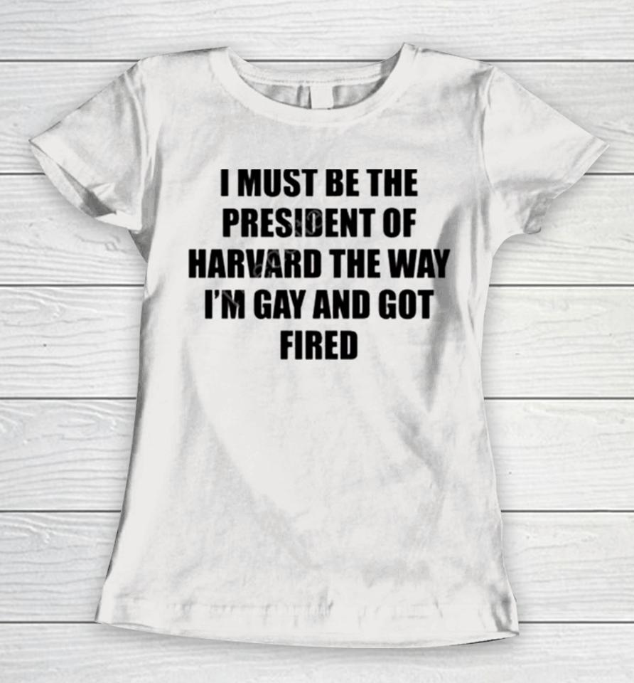 I Must Be The President Of Harvard The Way I’m Gay And Got Fired Women T-Shirt