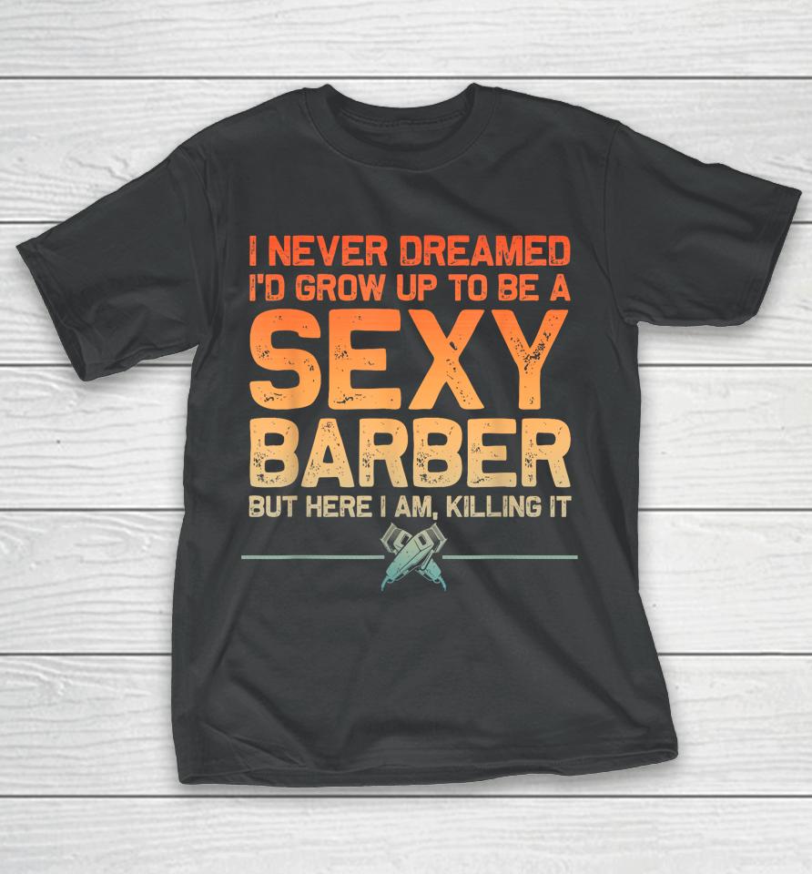I Never Dreamed I'd Grow Up To Be A Sexy Barber But Here I Am, Killing It T-Shirt