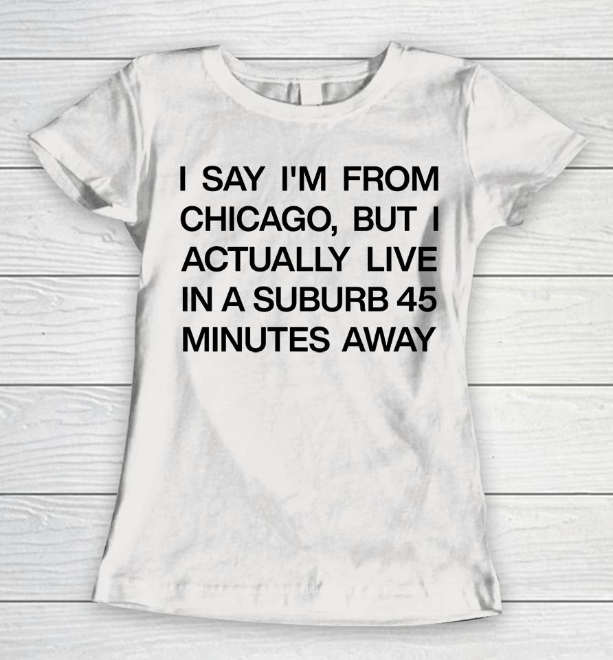 I Say I'm From Chicago But I Actually Live In A Suburb 45 Minutes Away Women T-Shirt
