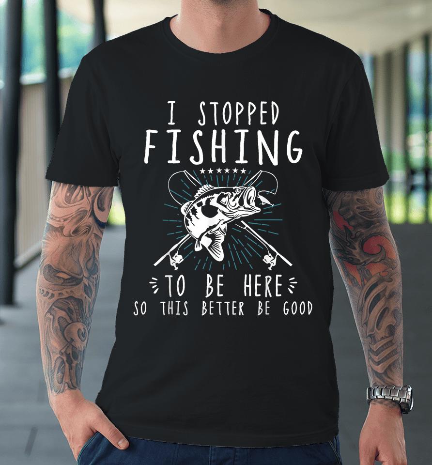 I Stopped Fishing To Be Here So This Better Be Good Premium T-Shirt